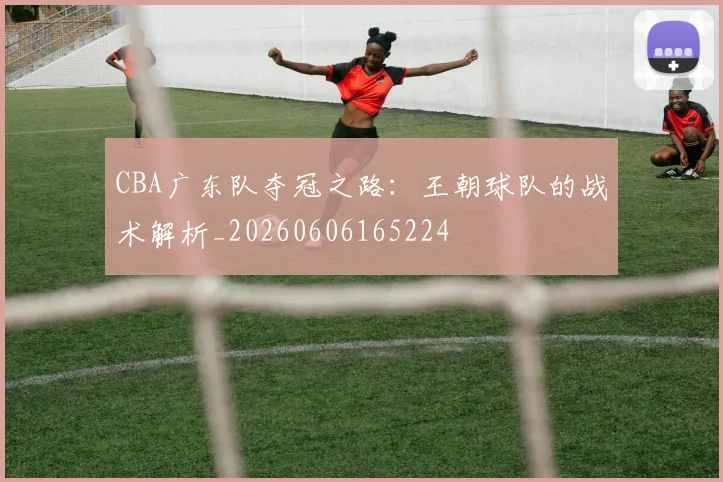 CBA广东队夺冠之路:王朝球队的战术解析_20260606165224