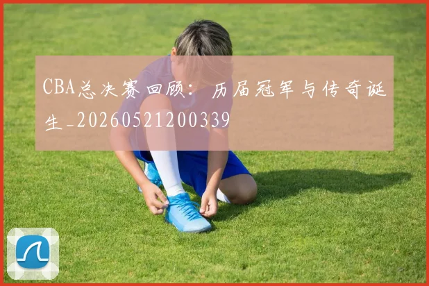 CBA总决赛回顾：历届冠军与传奇诞生_20260521200339